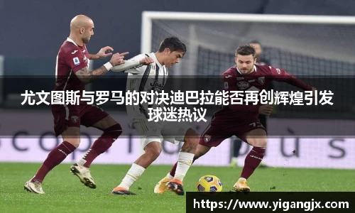 尤文图斯与罗马的对决迪巴拉能否再创辉煌引发球迷热议